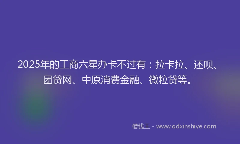 2025年的工商六星办卡不过有：拉卡拉、还呗、团贷网、中原消费金融、微粒贷等。