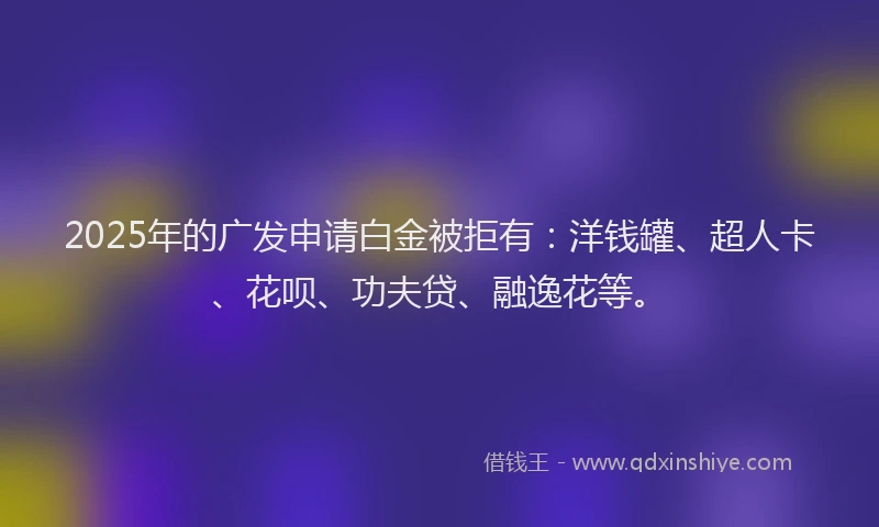 2025年的广发申请白金被拒有：洋钱罐、超人卡、花呗、功夫贷、融逸花等。