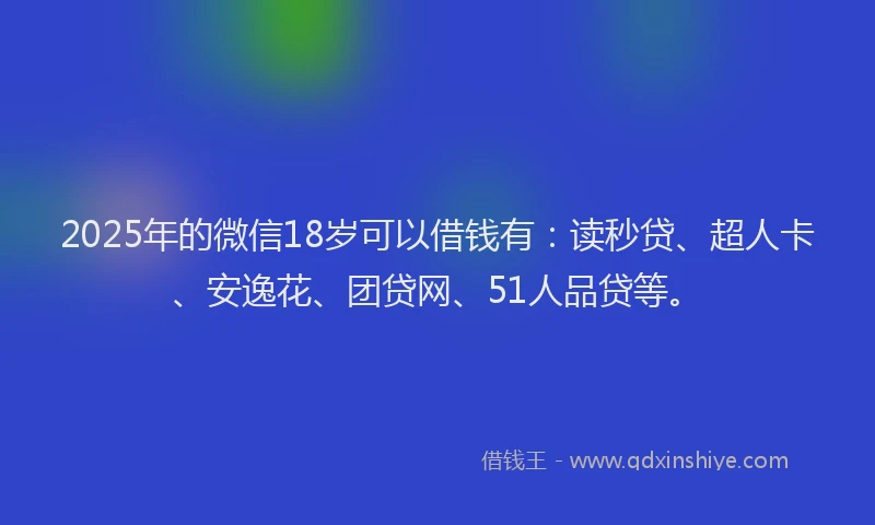 2025年的微信18岁可以借钱有：读秒贷、超人卡、安逸花、团贷网、51人品贷等。