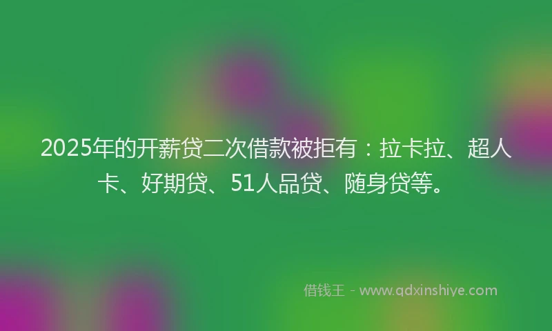 2025年的开薪贷二次借款被拒有：拉卡拉、超人卡、好期贷、51人品贷、随身贷等。