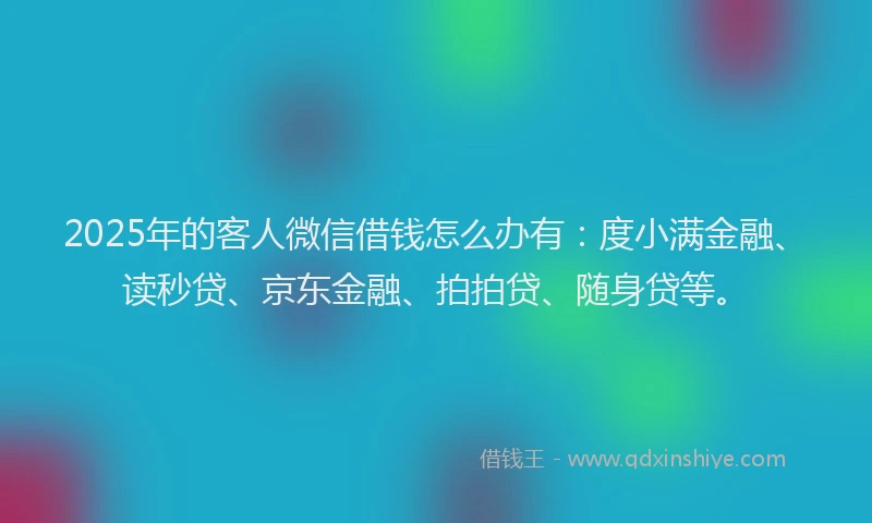 2025年的客人微信借钱怎么办有：度小满金融、读秒贷、京东金融、拍拍贷、随身贷等。