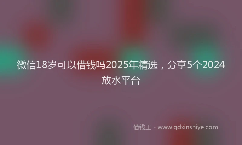 微信18岁可以借钱吗2025年精选，分享5个2024放水平台