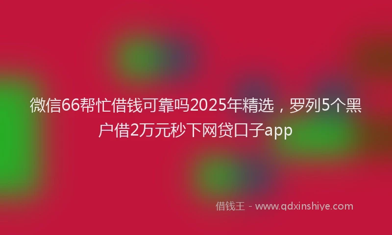 微信66帮忙借钱可靠吗2025年精选，罗列5个黑户借2万元秒下网贷口子app