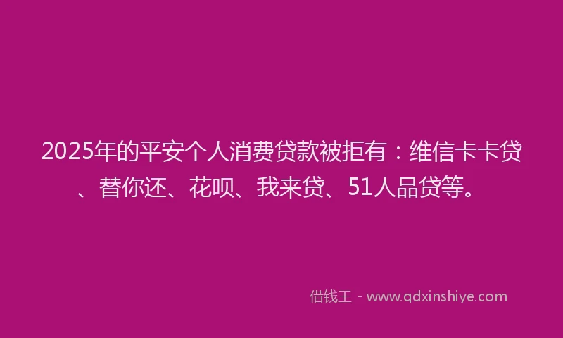 2025年的平安个人消费贷款被拒有：维信卡卡贷、替你还、花呗、我来贷、51人品贷等。