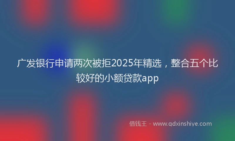 广发银行申请两次被拒2025年精选，整合五个比较好的小额贷款app