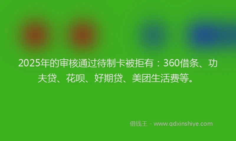 2025年的审核通过待制卡被拒有：360借条、功夫贷、花呗、好期贷、美团生活费等。