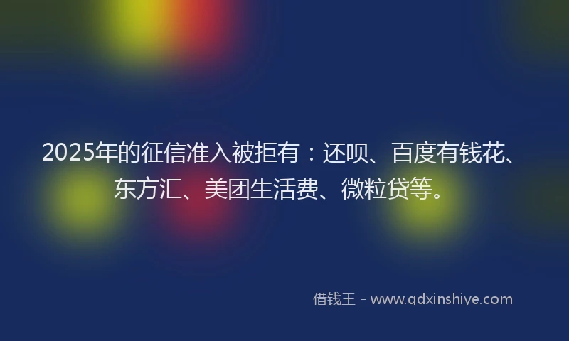 2025年的征信准入被拒有：还呗、百度有钱花、东方汇、美团生活费、微粒贷等。