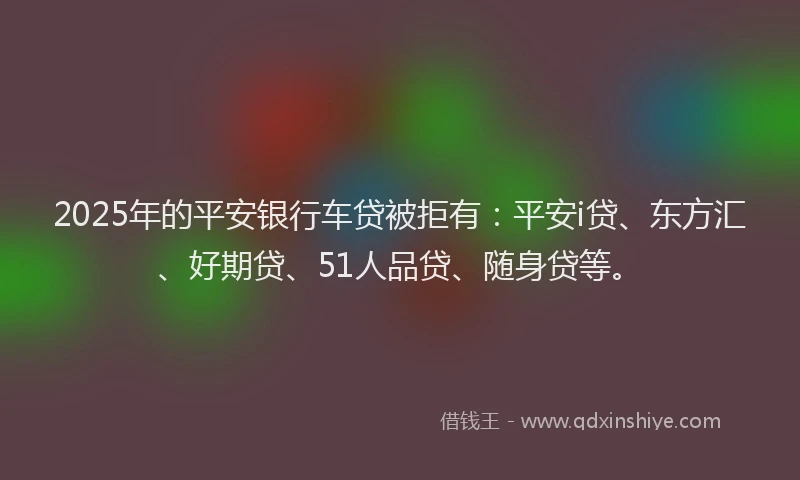 2025年的平安银行车贷被拒有：平安i贷、东方汇、好期贷、51人品贷、随身贷等。