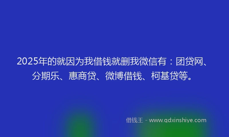 2025年的就因为我借钱就删我微信有：团贷网、分期乐、惠商贷、微博借钱、柯基贷等。