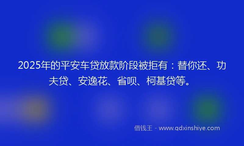 2025年的平安车贷放款阶段被拒有：替你还、功夫贷、安逸花、省呗、柯基贷等。