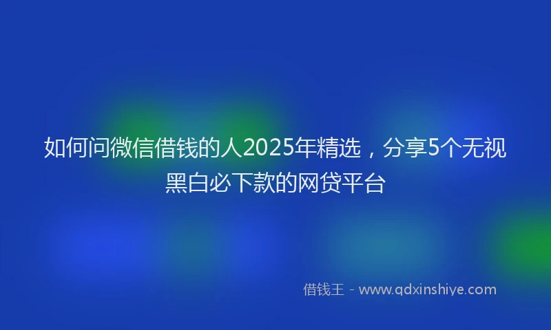 如何问微信借钱的人2025年精选，分享5个无视黑白必下款的网贷平台