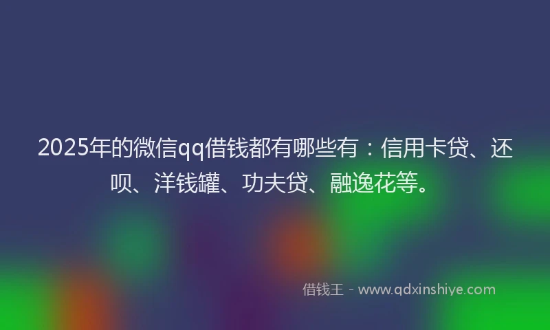 2025年的微信qq借钱都有哪些有：信用卡贷、还呗、洋钱罐、功夫贷、融逸花等。