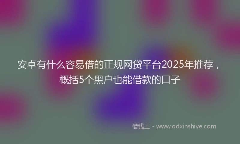 安卓有什么容易借的正规网贷平台2025年推荐，概括5个黑户也能借款的口子