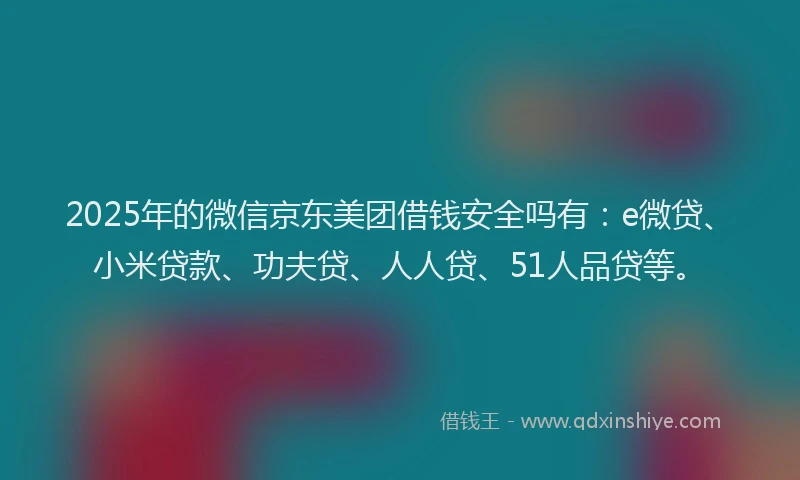 2025年的微信京东美团借钱安全吗有：e微贷、小米贷款、功夫贷、人人贷、51人品贷等。