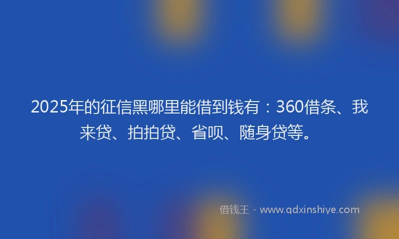2025年的征信黑哪里能借到钱有：360借条、我来贷、拍拍贷、省呗、随身贷等。