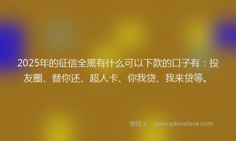 2025年的征信全黑有什么可以下款的口子有：投友圈、替你还、超人卡、你我贷、我来贷等。