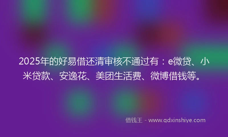 2025年的好易借还清审核不通过有：e微贷、小米贷款、安逸花、美团生活费、微博借钱等。
