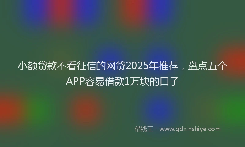小额贷款不看征信的网贷2025年推荐，盘点五个APP容易借款1万块的口子