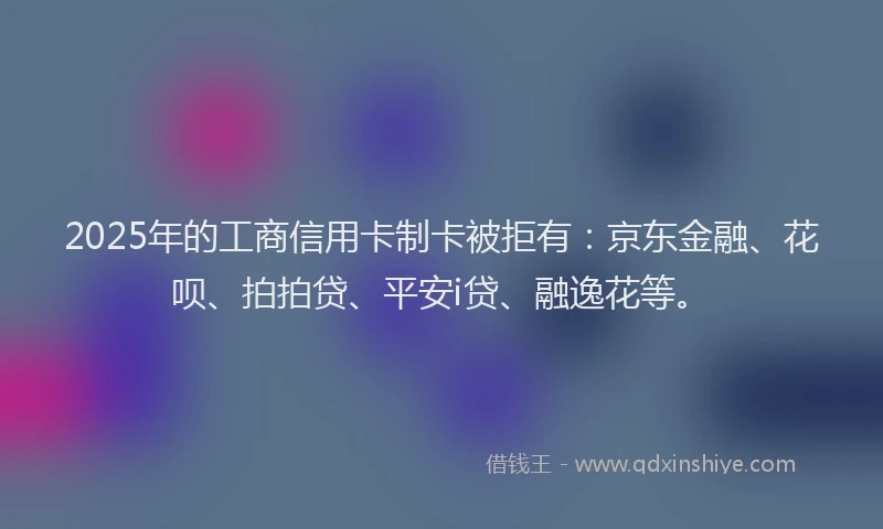 2025年的工商信用卡制卡被拒有：京东金融、花呗、拍拍贷、平安i贷、融逸花等。