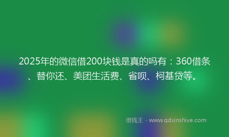 2025年的微信借200块钱是真的吗有：360借条、替你还、美团生活费、省呗、柯基贷等。