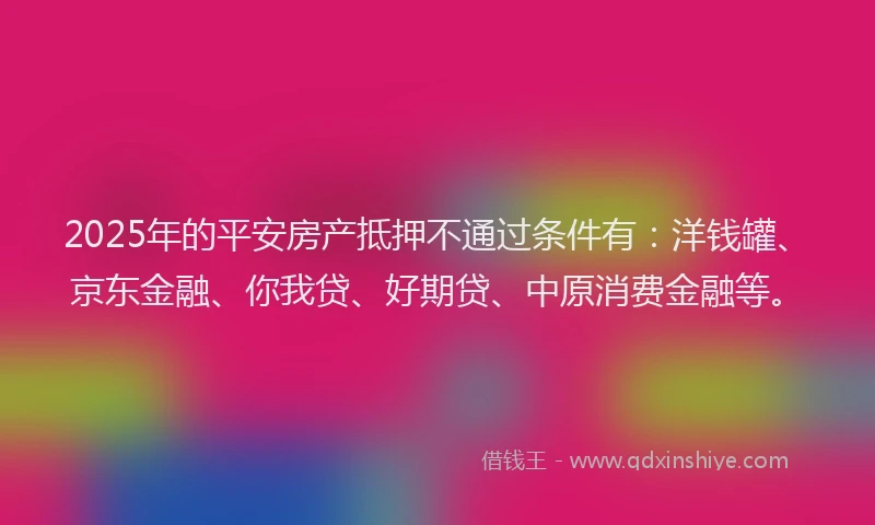 2025年的平安房产抵押不通过条件有：洋钱罐、京东金融、你我贷、好期贷、中原消费金融等。