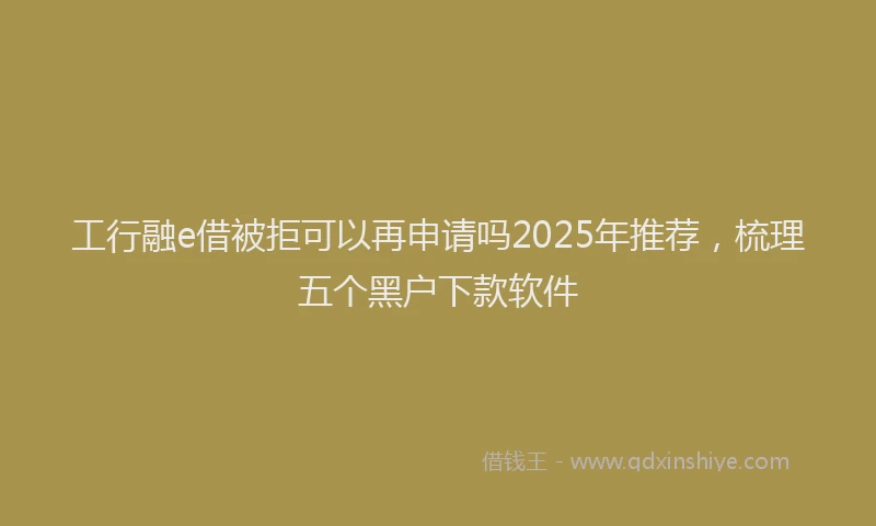 工行融e借被拒可以再申请吗2025年推荐，梳理五个黑户下款软件