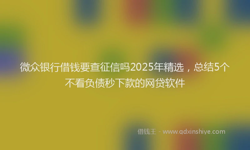 微众银行借钱要查征信吗2025年精选，总结5个不看负债秒下款的网贷软件