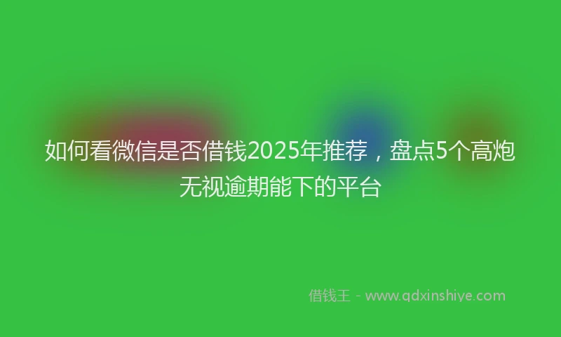 如何看微信是否借钱2025年推荐，盘点5个高炮无视逾期能下的平台