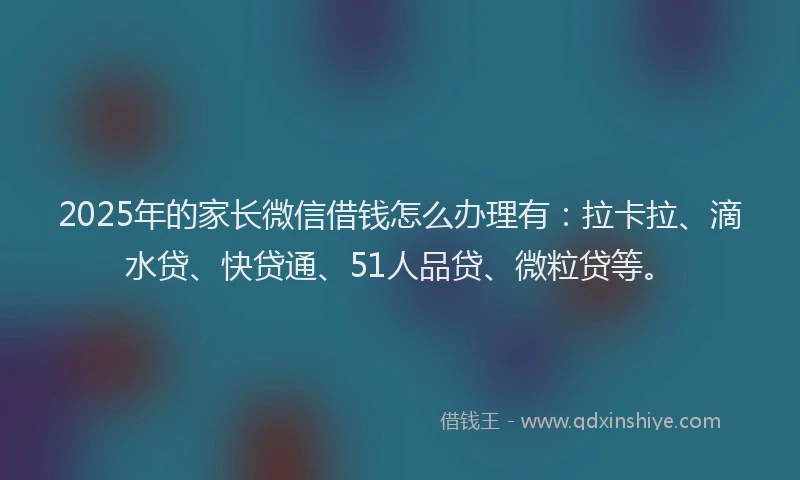 2025年的家长微信借钱怎么办理有：拉卡拉、滴水贷、快贷通、51人品贷、微粒贷等。