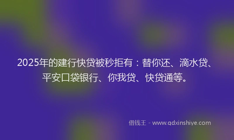 2025年的建行快贷被秒拒有：替你还、滴水贷、平安口袋银行、你我贷、快贷通等。