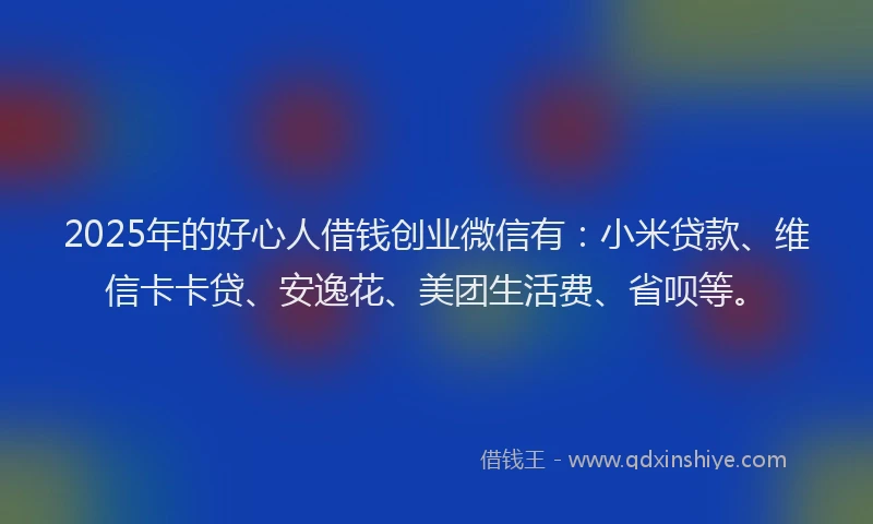 2025年的好心人借钱创业微信有：小米贷款、维信卡卡贷、安逸花、美团生活费、省呗等。
