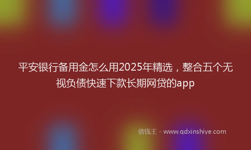 平安银行备用金怎么用2025年精选，整合五个无视负债快速下款长期网贷的app
