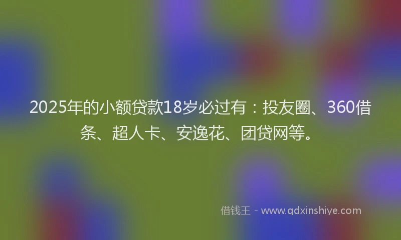 2025年的小额贷款18岁必过有：投友圈、360借条、超人卡、安逸花、团贷网等。