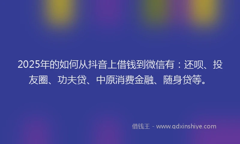 2025年的如何从抖音上借钱到微信有：还呗、投友圈、功夫贷、中原消费金融、随身贷等。