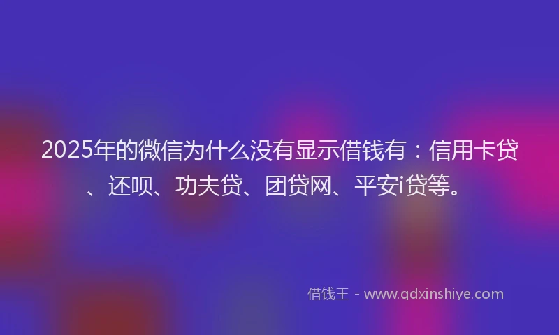 2025年的微信为什么没有显示借钱有：信用卡贷、还呗、功夫贷、团贷网、平安i贷等。