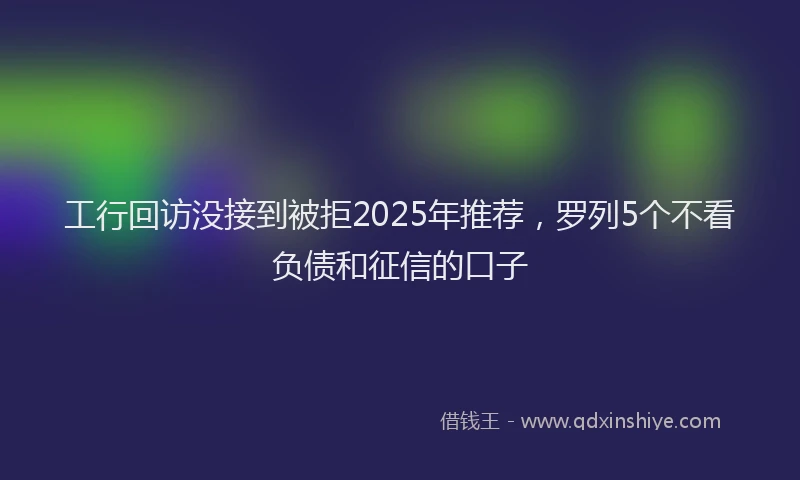 工行回访没接到被拒2025年推荐，罗列5个不看负债和征信的口子
