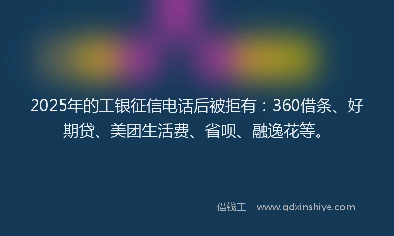 2025年的工银征信电话后被拒有：360借条、好期贷、美团生活费、省呗、融逸花等。