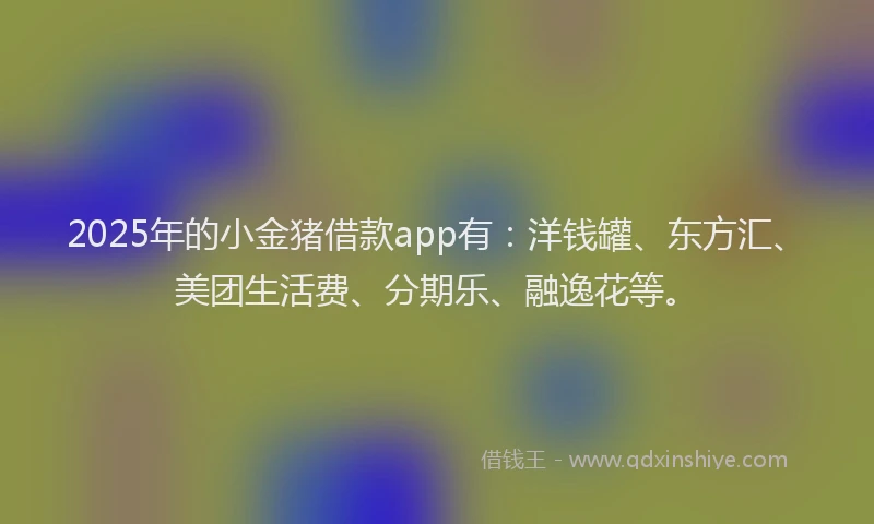 2025年的小金猪借款app有：洋钱罐、东方汇、美团生活费、分期乐、融逸花等。