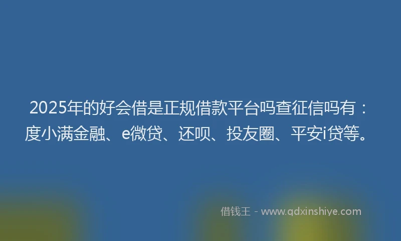 2025年的好会借是正规借款平台吗查征信吗有：度小满金融、e微贷、还呗、投友圈、平安i贷等。