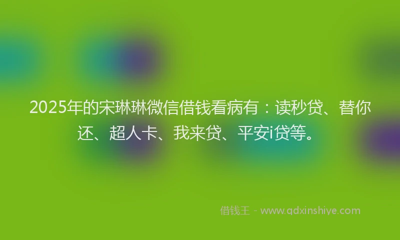 2025年的宋琳琳微信借钱看病有：读秒贷、替你还、超人卡、我来贷、平安i贷等。