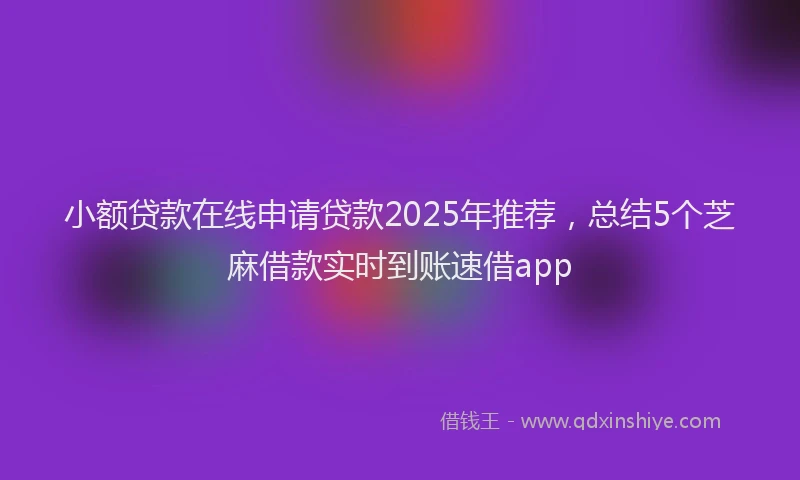 小额贷款在线申请贷款2025年推荐，总结5个芝麻借款实时到账速借app