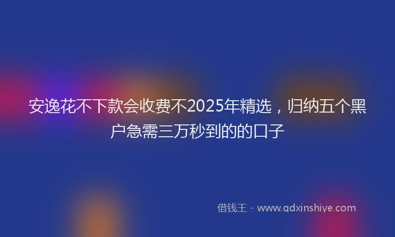 安逸花不下款会收费不2025年精选，归纳五个黑户急需三万秒到的的口子