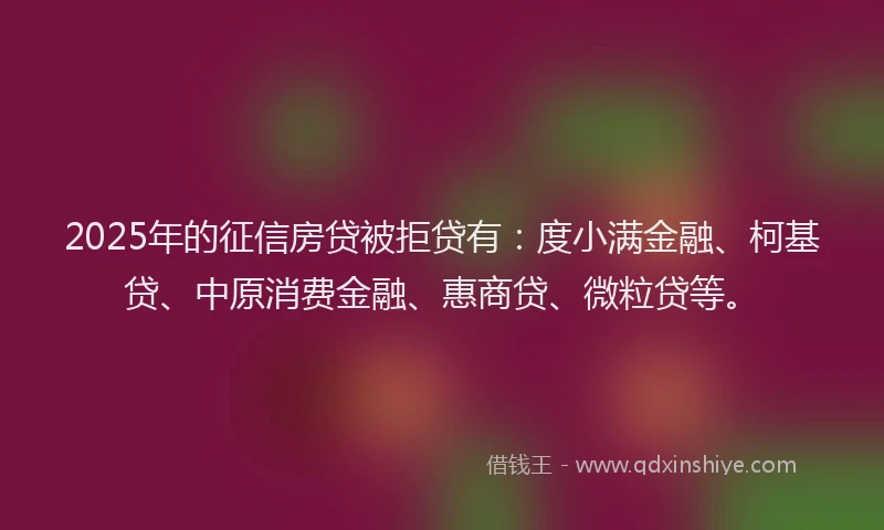 2025年的征信房贷被拒贷有：度小满金融、柯基贷、中原消费金融、惠商贷、微粒贷等。
