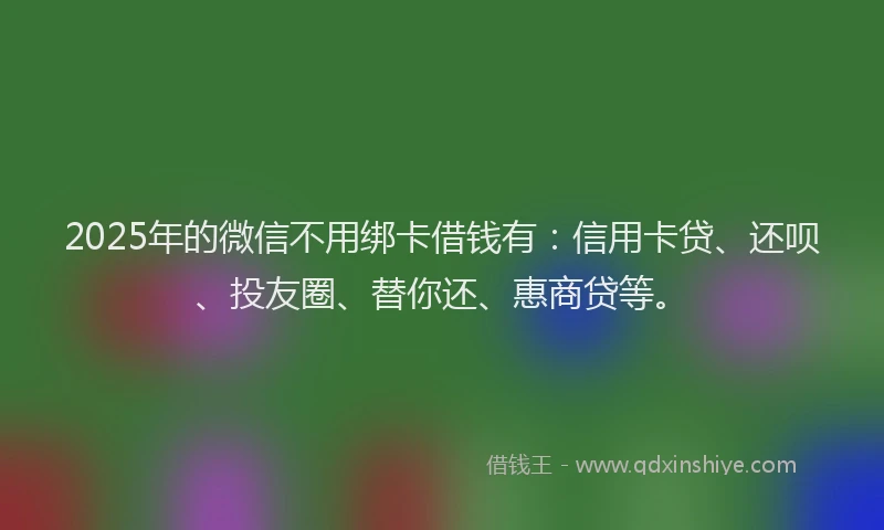 2025年的微信不用绑卡借钱有：信用卡贷、还呗、投友圈、替你还、惠商贷等。