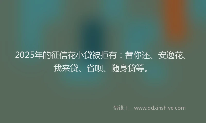 2025年的征信花小贷被拒有：替你还、安逸花、我来贷、省呗、随身贷等。