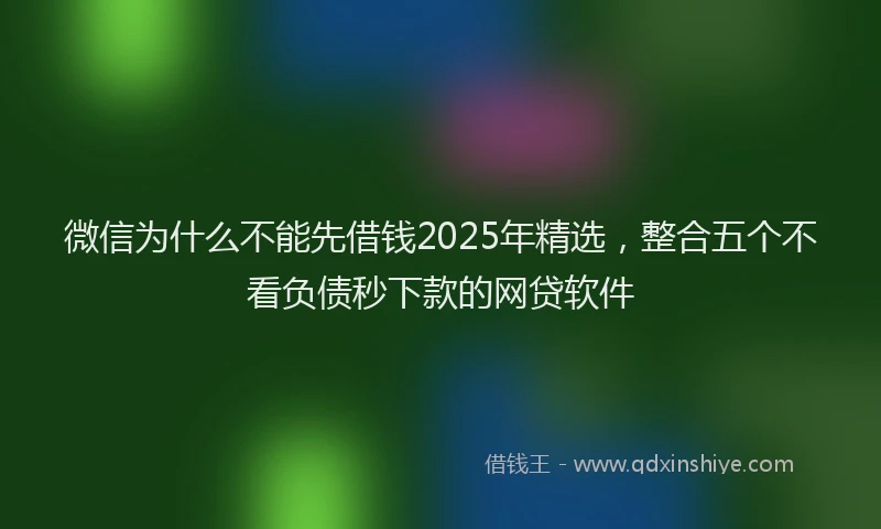 微信为什么不能先借钱2025年精选，整合五个不看负债秒下款的网贷软件