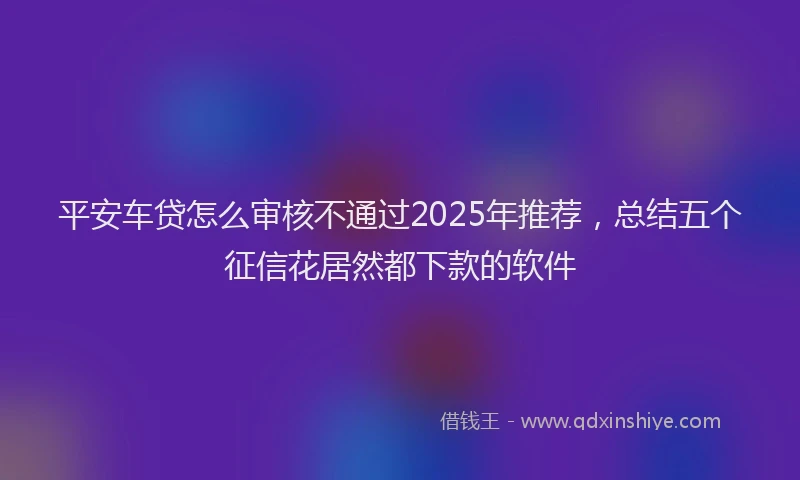 平安车贷怎么审核不通过2025年推荐，总结五个征信花居然都下款的软件