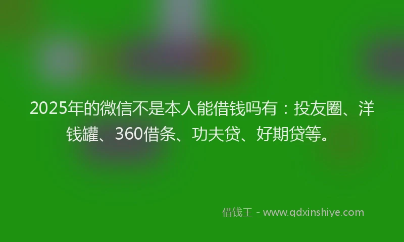 2025年的微信不是本人能借钱吗有：投友圈、洋钱罐、360借条、功夫贷、好期贷等。