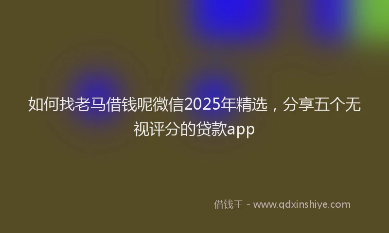 如何找老马借钱呢微信2025年精选，分享五个无视评分的贷款app