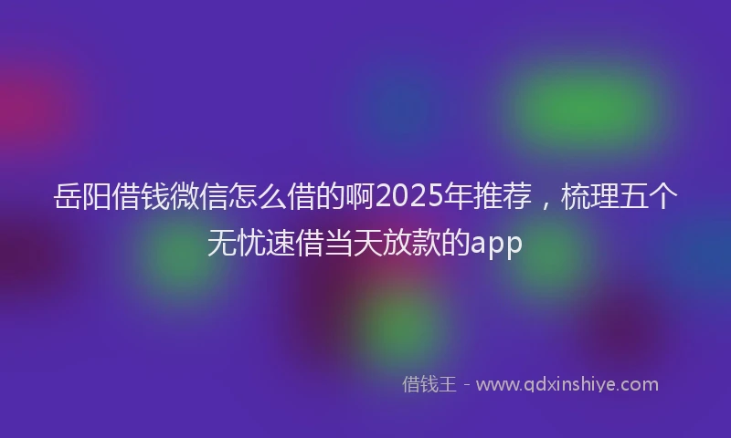 岳阳借钱微信怎么借的啊2025年推荐，梳理五个无忧速借当天放款的app